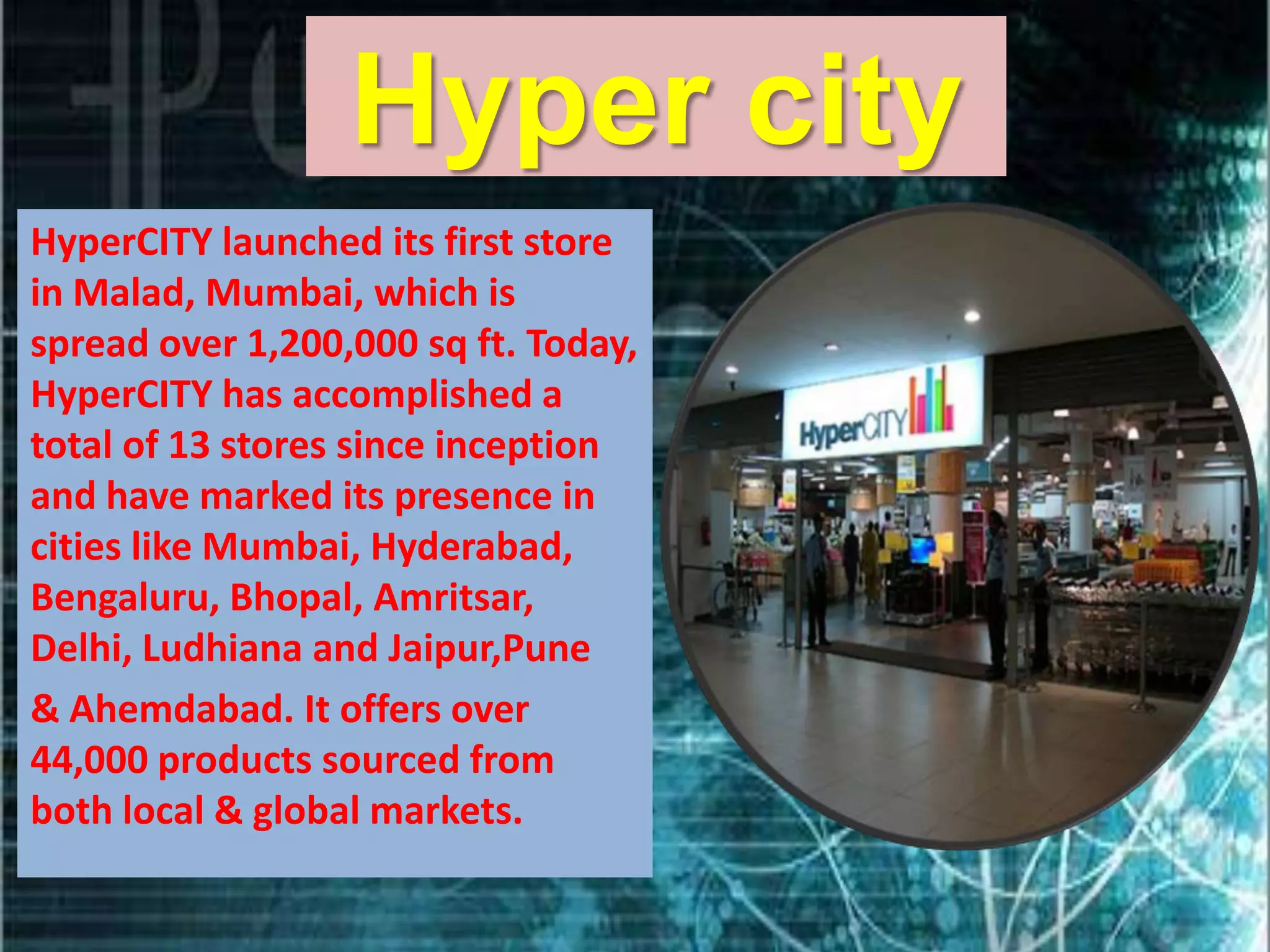 Hyper city
HyperCITY launched its first store
in Malad, Mumbai, which is
spread over 1,200,000 sq ft. Today,
HyperCITY has accomplished a
total of 13 stores since inception
and have marked its presence in
cities like Mumbai, Hyderabad,
Bengaluru, Bhopal, Amritsar,
Delhi, Ludhiana and Jaipur,Pune
& Ahemdabad. It offers over
44,000 products sourced from
both local & global markets.
 