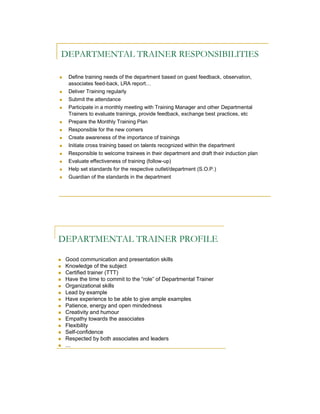 DEPARTMENTAL TRAINER RESPONSIBILITIES

    Define training needs of the department based on guest feedback, observation,
     associates feed-back, LRA report…
    Deliver Training regularly
    Submit the attendance
    Participate in a monthly meeting with Training Manager and other Departmental
     Trainers to evaluate trainings, provide feedback, exchange best practices, etc
    Prepare the Monthly Training Plan
    Responsible for the new comers
    Create awareness of the importance of trainings
    Initiate cross training based on talents recognized within the department
    Responsible to welcome trainees in their department and draft their induction plan
    Evaluate effectiveness of training (follow-up)
    Help set standards for the respective outlet/department (S.O.P.)
    Guardian of the standards in the department




DEPARTMENTAL TRAINER PROFILE

   Good communication and presentation skills
   Knowledge of the subject
   Certified trainer (TTT)
   Have the time to commit to the “role” of Departmental Trainer
   Organizational skills
   Lead by example
   Have experience to be able to give ample examples
   Patience, energy and open mindedness
   Creativity and humour
   Empathy towards the associates
   Flexibility
   Self-confidence
   Respected by both associates and leaders
   …
 
