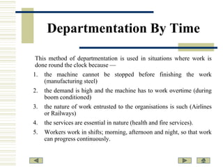 Departmentation By Time
This method of departmentation is used in situations where work is
done round the clock because —
1.

the machine cannot be stopped before finishing the work
(manufacturing steel)

2.

the demand is high and the machine has to work overtime (during
boom conditioned)

3.

the nature of work entrusted to the organisations is such (Airlines
or Railways)

4.

the services are essential in nature (health and fire services).

5.

Workers work in shifts; morning, afternoon and night, so that work
can progress continuously.

 