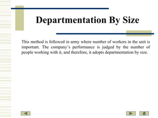 Departmentation By Size
This method is followed in army where number of workers in the unit is
important. The company’s performance is judged by the number of
people working with it, and therefore, it adopts departmentation by size.

 