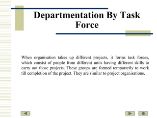 Departmentation By Task
Force

When organisation takes up different projects, it forms task forces,
which consist of people from different units having different skills to
carry out those projects. These groups are formed temporarily to work
till completion of the project. They are similar to project organisations.

 