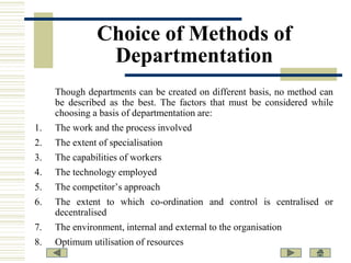 Choice of Methods of
Departmentation
Though departments can be created on different basis, no method can
be described as the best. The factors that must be considered while
choosing a basis of departmentation are:
1.

The work and the process involved

2.

The extent of specialisation

3.

The capabilities of workers

4.

The technology employed

5.

The competitor’s approach

6.

The extent to which co-ordination and control is centralised or
decentralised

7.

The environment, internal and external to the organisation

8.

Optimum utilisation of resources

 
