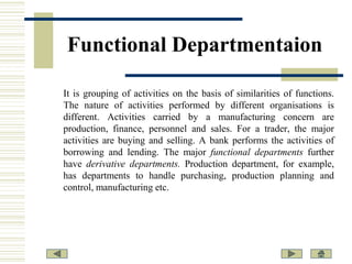 Functional Departmentaion
It is grouping of activities on the basis of similarities of functions.
The nature of activities performed by different organisations is
different. Activities carried by a manufacturing concern are
production, finance, personnel and sales. For a trader, the major
activities are buying and selling. A bank performs the activities of
borrowing and lending. The major functional departments further
have derivative departments. Production department, for example,
has departments to handle purchasing, production planning and
control, manufacturing etc.

 