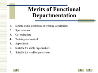 Merits of Functional
Departmentation
1.

Simple and logical basis of creating departments

2.

Specialisaton

3.

Co-ordination

4.

Training and control

5.

Supervision

6.

Suitable for stable organisations

7.

Suitable for small organisations

 
