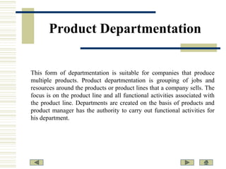 Product Departmentation

This form of departmentation is suitable for companies that produce
multiple products. Product departmentation is grouping of jobs and
resources around the products or product lines that a company sells. The
focus is on the product line and all functional activities associated with
the product line. Departments are created on the basis of products and
product manager has the authority to carry out functional activities for
his department.

 