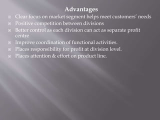 Advantages
 Clear focus on market segment helps meet customers’ needs
 Positive competition between divisions
 Better control as each division can act as separate profit
centre
 Improve coordination of functional activities.
 Places responsibility for profit at division level.
 Places attention & effort on product line.
 