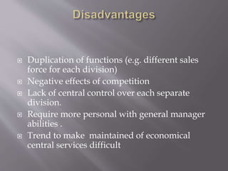  Duplication of functions (e.g. different sales
force for each division)
 Negative effects of competition
 Lack of central control over each separate
division.
 Require more personal with general manager
abilities .
 Trend to make maintained of economical
central services difficult
 
