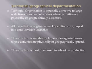  Territorial Orgenisation is especially attractive to large
scale firms or rather enterprises whose activities are
physically or geographically dispersed.
 All the activities of given area of operation are grouped
into zone ,division ,branches
 This structure is suitable for large scale orgenisation or
whose activities are physically or geographically spread.
 This structure is most often used in sales & in production
 
