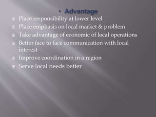  Place responsibility at lower level
 Place emphasis on local market & problem
 Take advantage of economic of local operations
 Better face to face communication with local
interest
 Improve coordination in a region
 Serve local needs better
 