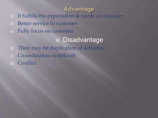  It fulfills the expectation & needs of customer
 Better service to customer
 Fully focus on customer
 Disadvantage
 Their may be duplication of activities
 Co-ordination is difficult
 Conflict
 