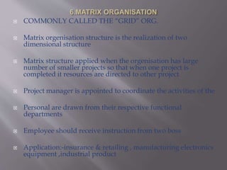  COMMONLY CALLED THE “GRID” ORG.
 Matrix orgenisation structure is the realization of two
dimensional structure
 Matrix structure applied when the orgenisation has large
number of smaller projects so that when one project is
completed it resources are directed to other project
 Project manager is appointed to coordinate the activities of the
 Personal are drawn from their respective functional
departments
 Employee should receive instruction from two boss
 Application:-insurance & retailing , manufacturing electronics
equipment ,industrial product
 