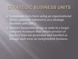  Companies have been using an organizational
device generally referred to as a strategic
Business unit (SBU).
 Distinct businesses set up as units in a larger
company to ensure that certain product or
product lines are promoted and handled as
though each were an independent business.
 