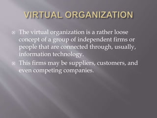  The virtual organization is a rather loose
concept of a group of independent firms or
people that are connected through, usually,
information technology.
 This firms may be suppliers, customers, and
even competing companies.
 