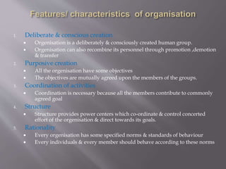 1. Deliberate & conscious creation
 Orgenisation is a deliberately & consciously created human group.
 Orgenisation can also recombine its personnel through promotion ,demotion
& transfer
2. Purposive creation
 All the orgenisation have some objectives
 The objectives are mutually agreed upon the members of the groups.
3. Coordination of activities
 Coordination is necessary because all the members contribute to commonly
agreed goal
4. Structure
 Structure provides power centers which co-ordinate & control concerted
effort of the orgenisation & direct towards its goals.
5. Rationality
 Every orgenisation has some specified norms & standards of behaviour
 Every individuals & every member should behave according to these norms
 