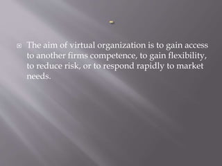  The aim of virtual organization is to gain access
to another firms competence, to gain flexibility,
to reduce risk, or to respond rapidly to market
needs.
 