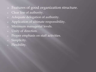  Features of good organization structure.
o Clear line of authority.
o Adequate delegation of authority.
o Application of ultimate responsibility.
o Minimum managerial levels.
o Unity of direction.
o Proper emphasis on staff activities.
o Simplicity.
o Flexibility.
 