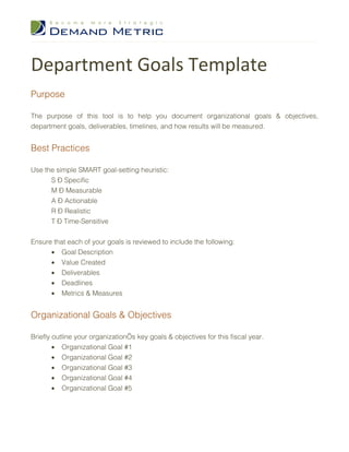 Department Goals Template
Purpose

The purpose of this tool is to help you document organizational goals & objectives,
department goals, deliverables, timelines, and how results will be measured.


Best Practices

Use the simple SMART goal-setting heuristic:
      S – Specific
      M – Measurable
      A – Actionable
      R – Realistic
      T – Time-Sensitive


Ensure that each of your goals is reviewed to include the following:
      • Goal Description
      • Value Created
      • Deliverables
      • Deadlines
      • Metrics & Measures


Organizational Goals & Objectives

Briefly outline your organization’s key goals & objectives for this fiscal year.
        • Organizational Goal #1
        • Organizational Goal #2
        • Organizational Goal #3
        • Organizational Goal #4
        • Organizational Goal #5
 