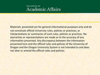 Materials presented are for general informational purposes only and do
not constitute official University rules, policies or practices, or
interpretations or summaries of such rules, policies or practices. No
warranties or representations are made as to the accuracy of any
information presented. Any discrepancy between the information
presented here and the official rules and policies of the University of
Oregon and the Oregon University System is not intended to and does
not alter or amend the official rules and policies.

 