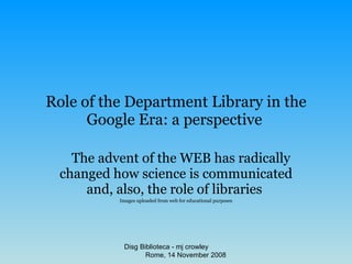 Role of the Department Library in the Google Era: a perspective   The advent of the WEB has radically changed how science is communicated and, also, the role of libraries   Images uploaded from web for educational purposes Disg Biblioteca - mj crowley  Rome, 14 November 2008 