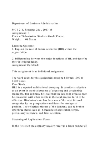 Department of Business Administration
MGT 211, Semester 2nd , 2017-18
Assignment : 1
Place of Submission: Students Grade Centre
Weight: 08 Marks
Learning Outcome:
1. Explain the role of human resources (HR) within the
organization.
2. Differentiate between the major functions of HR and describe
their interdependency.
Assignment Workload:
This assignment is an individual assignment.
The word count for this assignment must be between 1000 to
1500 words.
Case Study
HLL is a reputed multinational company. It considers selection
as an event in the total process of acquiring and developing
managers. The company believes that the selection process must
be consistent with other events in the total process for it to be
effective. Hindustan lever has been one of the most favored
companies by the prospective candidates for managerial
position. The selection process of the company can be broken
into three steps: such as- Screening of application forms,
preliminary interview, and final selection.
Screening of Applications Forms:
In the first step the company usually receives a large number of
 