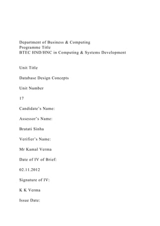 Department of Business & Computing
Programme Title
BTEC HND/HNC in Computing & Systems Development
Unit Title
Database Design Concepts
Unit Number
17
Candidate’s Name:
Assessor’s Name:
Bratati Sinha
Verifier’s Name:
Mr Kamal Verma
Date of IV of Brief:
02.11.2012
Signature of IV:
K K Verma
Issue Date:
 