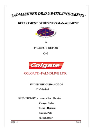 DEPARTMENT OF BUSINESS MANAGEMENT




                               A
                     PROJECT REPORT
                             ON




              COLGATE –PALMOLIVE LTD.


                  UNDER THE GUIDANCE OF
                       Prof .Rashmi



          SUBMITED BY: - Anuradha . Mukku
                         Vinaya. Nadar
                         Kiran . Hemani
                         Rasika. Patil
                         Snehal. Bhari
2012-14                                     Page 1
 