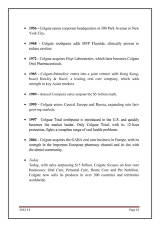 1956 - Colgate opens corporate headquarters at 300 Park Avenue in New
      York City.

      1968 - Colgate toothpaste adds MFP Fluoride, clinically proven to
      reduce cavities.

      1972 - Colgate acquires Hoyt Laboratories, which later becomes Colgate
      Oral Pharmaceuticals.

      1985 - Colgate-Palmolive enters into a joint venture with Hong Kong-
      based Hawley & Hazel, a leading oral care company, which adds
      strength in key Asian markets.

      1989 - Annual Company sales surpass the $5 billion mark.

      1995 - Colgate enters Central Europe and Russia, expanding into fast-
      growing markets.

      1997 - Colgate Total toothpaste is introduced in the U.S. and quickly
      becomes the market leader. Only Colgate Total, with its 12-hour
      protection, fights a complete range of oral health problems.

      2004 - Colgate acquires the GABA oral care business in Europe, with its
      strength in the important European pharmacy channel and its ties with
      the dental community.

      Today                                                               …
      Today, with sales surpassing $15 billion, Colgate focuses on four core
      businesses: Oral Care, Personal Care, Home Care and Pet Nutrition.
      Colgate now sells its products in over 200 countries and territories
      worldwide.




2012-14                                                               Page 10
 