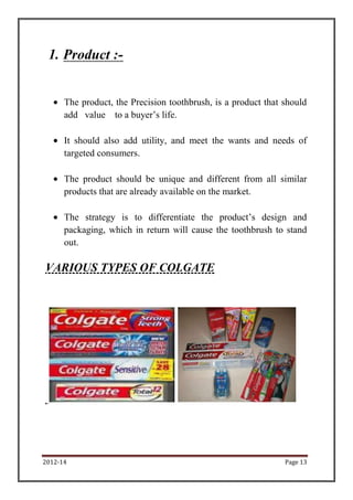 1. Product :-


      The product, the Precision toothbrush, is a product that should
      add value to a buyer’s life.

      It should also add utility, and meet the wants and needs of
      targeted consumers.

      The product should be unique and different from all similar
      products that are already available on the market.

      The strategy is to differentiate the product’s design and
      packaging, which in return will cause the toothbrush to stand
      out.

VARIOUS TYPES OF COLGATE




2012-14                                                        Page 13
 