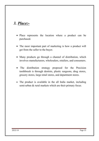 3. Place:-

          Place represents the location where a product can be
          purchased.

          The most important part of marketing is how a product will
          get from the seller to the buyer.

          Many products go through a channel of distribution, which
          involves manufacturers, wholesalers, retailers, and consumers.

           The distribution strategy proposed for the Precision
          toothbrush is through dentists, plastic surgeons, drug stores,
          grocery stores, large retail stores, and department stores.

          The product is available in the all India market, including
          semi-urban & rural markets which are their primary focus.




2012-14                                                           Page 15
 