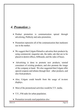 4. Promotion :-

          Product promotion is communication            spread   through
          advertising, Publicity and sales promotion.

          Promotion represents all of the communication that marketers
          use in the market.

          We suggest that Colgate-Palmolive advertise their products by
          using commercial, magazine ads, the radio, ads that are to be
          placed in dentist offices, billboards, and the sides of buses.

           Advertising is done to promote new products, remind
          consumers of existing products, and also promote the image
          of the company at hand. We also suggested that Colgate offer
          special coupons and rebates through their other products, and
          also food products.

          Also, Colgate could benefit from the usage of in-store
          displays.

          Most of the promotional activities would be T.V. media.

          T.V., FM radio for urban population.

          Promotion towards rural population also.
2012-14                                                             Page 16
 