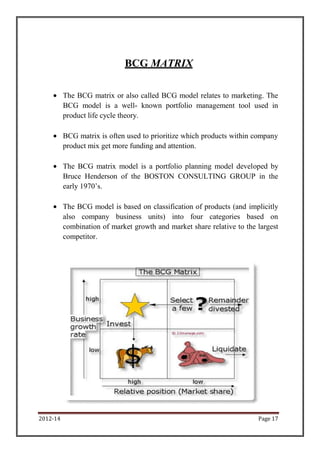 BCG MATRIX

          The BCG matrix or also called BCG model relates to marketing. The
          BCG model is a well- known portfolio management tool used in
          product life cycle theory.

          BCG matrix is often used to prioritize which products within company
          product mix get more funding and attention.

          The BCG matrix model is a portfolio planning model developed by
          Bruce Henderson of the BOSTON CONSULTING GROUP in the
          early 1970’s.

          The BCG model is based on classification of products (and implicitly
          also company business units) into four categories based on
          combination of market growth and market share relative to the largest
          competitor.




2012-14                                                                 Page 17
 