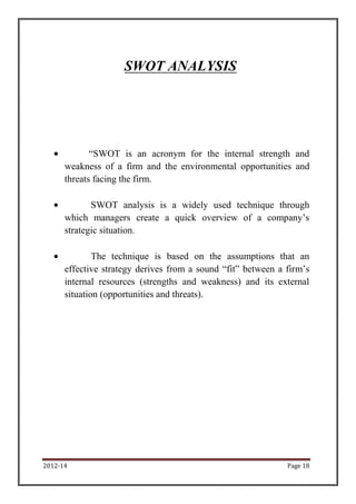 SWOT ANALYSIS




             “SWOT is an acronym for the internal strength and
      weakness of a firm and the environmental opportunities and
      threats facing the firm.

             SWOT analysis is a widely used technique through
      which managers create a quick overview of a company’s
      strategic situation.

              The technique is based on the assumptions that an
      effective strategy derives from a sound “fit” between a firm’s
      internal resources (strengths and weakness) and its external
      situation (opportunities and threats).




2012-14                                                       Page 18
 