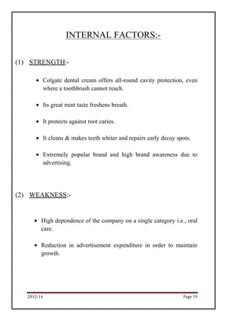INTERNAL FACTORS:-

(1) STRENGTH:-

             Colgate dental cream offers all-round cavity protection, even
             where a toothbrush cannot reach.

             Its great mint taste freshens breath.

             It protects against root caries.

             It cleans & makes teeth whiter and repairs early decay spots.

             Extremely popular brand and high brand awareness due to
             advertising.




(2) WEAKNESS:-


         High dependence of the company on a single category i.e., oral
         care.

         Reduction in advertisement expenditure in order to maintain
         growth.




   2012-14                                                            Page 19
 