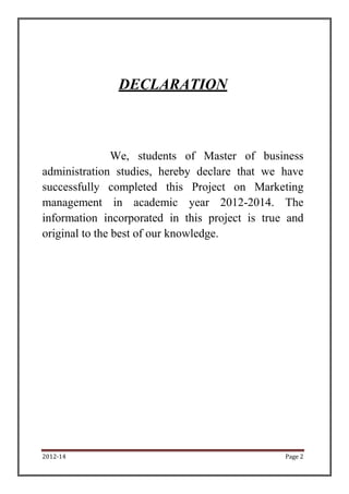 DECLARATION



                We, students of Master of business
administration studies, hereby declare that we have
successfully completed this Project on Marketing
management in academic year 2012-2014. The
information incorporated in this project is true and
original to the best of our knowledge.




2012-14                                         Page 2
 