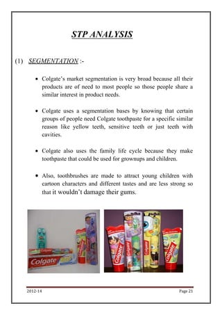 STP ANALYSIS

(1) SEGMENTATION :-

             Colgate’s market segmentation is very broad because all their
             products are of need to most people so those people share a
             similar interest in product needs.

             Colgate uses a segmentation bases by knowing that certain
             groups of people need Colgate toothpaste for a specific similar
             reason like yellow teeth, sensitive teeth or just teeth with
             cavities.

             Colgate also uses the family life cycle because they make
             toothpaste that could be used for grownups and children.

             Also, toothbrushes are made to attract young children with
             cartoon characters and different tastes and are less strong so
             that it wouldn’t damage their gums.




   2012-14                                                            Page 21
 