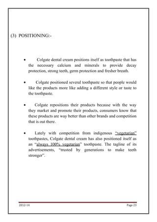 (3) POSITIONING:-




              Colgate dental cream positions itself as toothpaste that has
         the necessary calcium and minerals to provide decay
         protection, strong teeth, germ protection and fresher breath.

              Colgate positioned several toothpaste so that people would
         like the products more like adding a different style or taste to
         the toothpaste.

             Colgate repositions their products because with the way
         they market and promote their products, consumers know that
         these products are way better than other brands and competition
         that is out there.

             Lately with competition from indigenous “vegetarian”
         toothpastes, Colgate dental cream has also positioned itself as
         an “always 100% vegetarian” toothpaste. The tagline of its
         advertisements, “trusted by generations to make teeth
         stronger”.




   2012-14                                                          Page 23
 