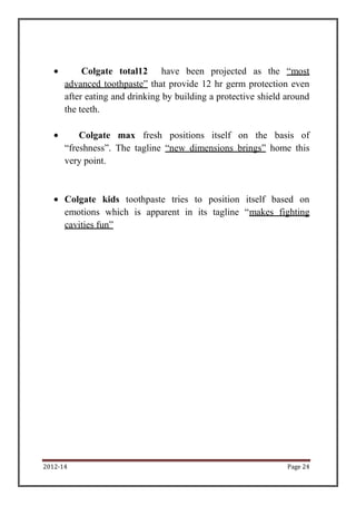 Colgate total12 have been projected as the “most
      advanced toothpaste” that provide 12 hr germ protection even
      after eating and drinking by building a protective shield around
      the teeth.

          Colgate max fresh positions itself on the basis of
      “freshness”. The tagline “new dimensions brings” home this
      very point.



      Colgate kids toothpaste tries to position itself based on
      emotions which is apparent in its tagline “makes fighting
      cavities fun”




2012-14                                                         Page 24
 