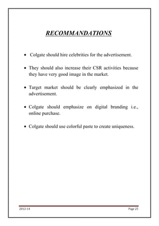 RECOMMANDATIONS


          Colgate should hire celebrities for the advertisement.

      They should also increase their CSR activities because
      they have very good image in the market.

      Target market should be clearly emphasized in the
      advertisement.

      Colgate should emphasize on digital branding i.e.,
      online purchase.

      Colgate should use colorful paste to create uniqueness.




2012-14                                                       Page 25
 