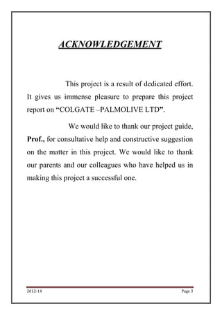 ACKNOWLEDGEMENT


             This project is a result of dedicated effort.
It gives us immense pleasure to prepare this project
report on “COLGATE –PALMOLIVE LTD”.

             We would like to thank our project guide,
Prof., for consultative help and constructive suggestion
on the matter in this project. We would like to thank
our parents and our colleagues who have helped us in
making this project a successful one.




2012-14                                              Page 3
 