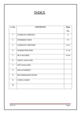 INDEX


S. No.                    CONTENTS   Page

                                     No.

   1      COMPANY PROFILE             4

   2      INTRODUCTION                5-7

   3      COMPANY HISTORY            9-12

   4      MARKETING MIX              11-16

   5      BCG MATRIX                 14-18

   6      SWOT ANALYSIS

   7      STP ANALYSIS

   8      BALACESHEET

   9      RECOMMANDATIONS

   9      CONCLUSION

  10




2012-14                              Page 4
 