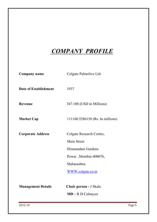 COMPANY PROFILE


Company name            Colgate Palmolive Ltd.



Date of Establishment   1937



Revenue                 347.188 (USD in Millions)



Market Cap              111160.5286158 (Rs. In millions)



Corporate Address       Colgate Research Centre,

                        Main Street

                        Hiranandani Gardens

                        Powai ,Mumbai-400076,

                        Maharashtra

                        WWW.colgate.co.in



Management Details      Chair person - J Skala

                        MD – R D Calmeyer

2012-14                                                    Page 5
 