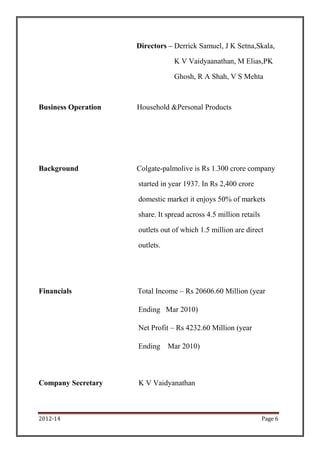 Directors – Derrick Samuel, J K Setna,Skala,

                                 K V Vaidyaanathan, M Elias,PK

                                 Ghosh, R A Shah, V S Mehta



Business Operation   Household &Personal Products




Background           Colgate-palmolive is Rs 1.300 crore company

                     started in year 1937. In Rs 2,400 crore

                     domestic market it enjoys 50% of markets

                     share. It spread across 4.5 million retails

                     outlets out of which 1.5 million are direct

                     outlets.




Financials           Total Income – Rs 20606.60 Million (year

                     Ending Mar 2010)

                     Net Profit – Rs 4232.60 Million (year

                     Ending     Mar 2010)



Company Secretary    K V Vaidyanathan



2012-14                                                            Page 6
 