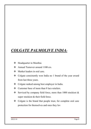 COLGATE PALMOLIVE INDIA:


    Headquarter in Mumbai.
    Annual Turnover around 1100 crs.
    Market leaders in oral care.
    Colgate consistently won India no 1 brand of the year award
          from last three years.
    Colgate ranked among best employer in India.
    Customer base of more than 8 lacs retailers.
    Serviced by company field force, more than 1800 stockiest &
          super stockiest & their field force.
    Colgate is the brand that people trust, for complete oral care
          protection for themselves and ones they lov




2012-14                                                       Page 8
 