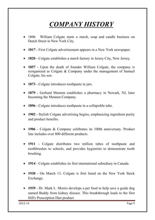 COMPANY HISTORY
             William Colgate starts a starch, soap and candle business on
      Dutch Street in New York City.

      1817 - First Colgate advertisement appears in a New York newspaper.

      1820 - Colgate establishes a starch factory in Jersey City, New Jersey.

      1857 - Upon the death of founder William Colgate, the company is
      reorganized as Colgate & Company under the management of Samuel
      Colgate, his son.

      1873 - Colgate introduces toothpaste in jars.

      1879 - Gerhard Mennen establishes a pharmacy in Newark, NJ, later
      becoming the Mennen Company.

      1896 - Colgate introduces toothpaste in a collapsible tube.

      1902 - Stylish Colgate advertising begins, emphasizing ingredient purity
      and product benefits.

      1906 - Colgate & Company celebrates its 100th anniversary. Product
      line includes over 800 different products.

      1911 - Colgate distributes two million tubes of toothpaste and
      toothbrushes to schools, and provides hygienists to demonstrate tooth
      brushing.

      1914 - Colgate establishes its first international subsidiary in Canada.

      1930 - On March 13, Colgate is first listed on the New York Stock
      Exchange.

      1939 - Dr. Mark L. Morris develops a pet food to help save a guide dog
      named Buddy from kidney disease. This breakthrough leads to the first
      Hill's Prescription Diet product.
2012-14                                                                     Page 9
 