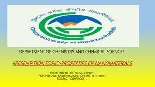 DEPARTMENT OF CHEMISTRY AND CHEMICAL SCIENCES
PRESENTATION TOPIC:-PROPERTIES OF NANOMATERIALS
PRESENTED TO:-DR. SHIWANI BERRY.
PRESENTED BY:-KANUPRIYA (M.SC. CHEMISTRY 3rd sem.)
ROLLNO.:- CUHP19CCS11.
 