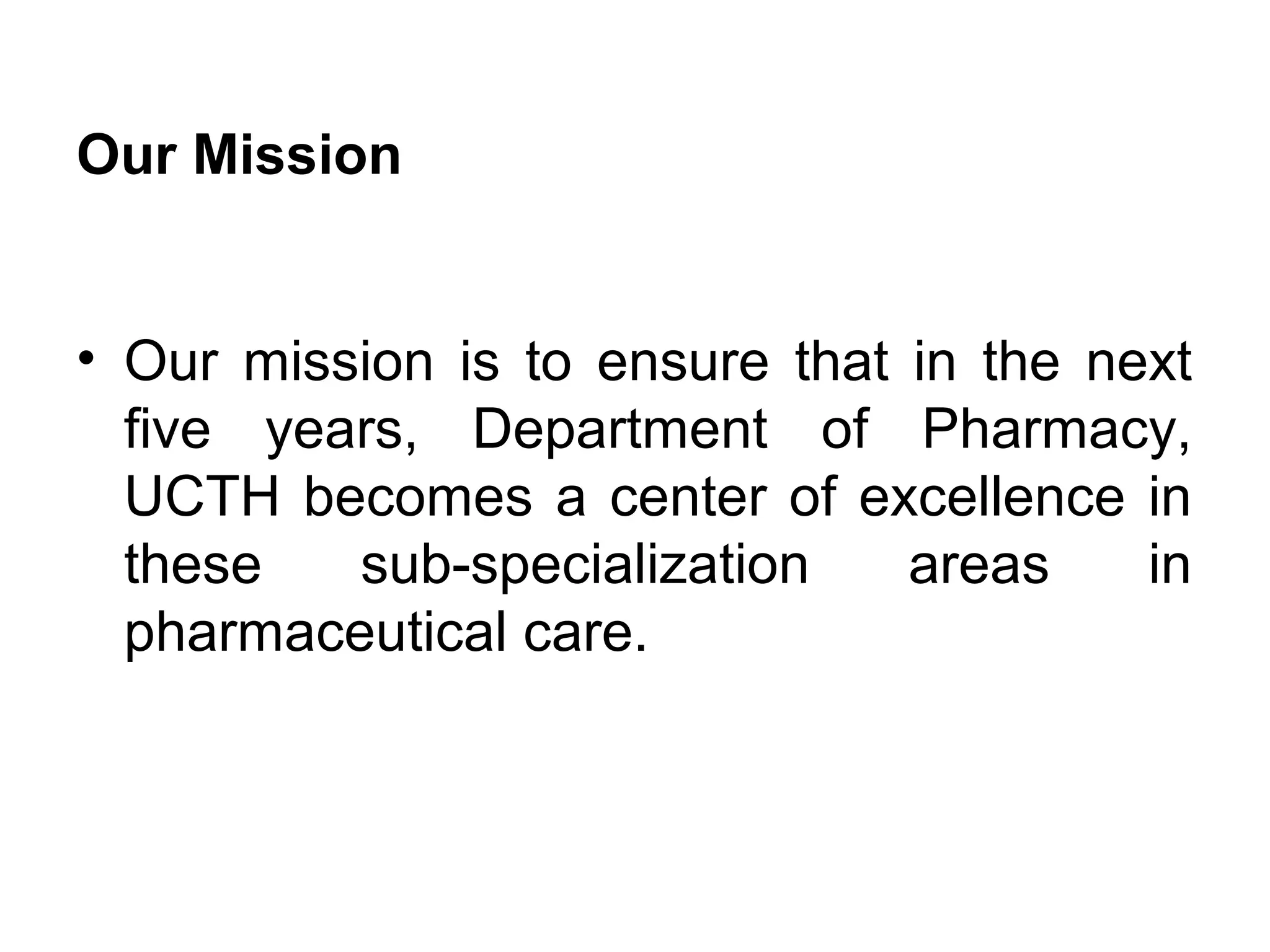 Our Mission
• Our mission is to ensure that in the next
five years, Department of Pharmacy,
UCTH becomes a center of excellence in
these sub-specialization areas in
pharmaceutical care.
 