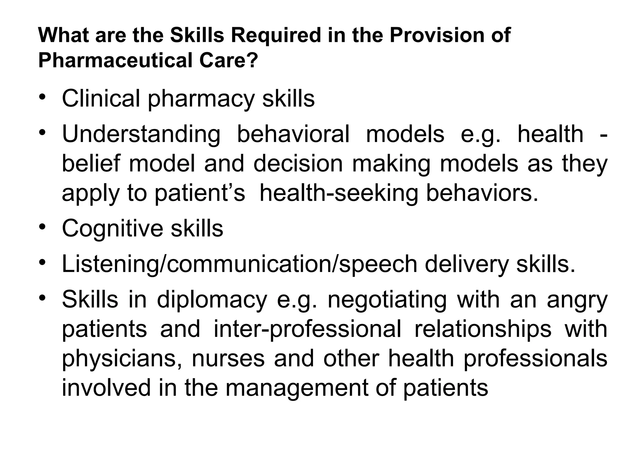 What are the Skills Required in the Provision of
Pharmaceutical Care?
• Clinical pharmacy skills
• Understanding behavioral models e.g. health -
belief model and decision making models as they
apply to patient’s health-seeking behaviors.
• Cognitive skills
• Listening/communication/speech delivery skills.
• Skills in diplomacy e.g. negotiating with an angry
patients and inter-professional relationships with
physicians, nurses and other health professionals
involved in the management of patients
 