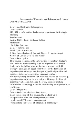 Department of Computer and Information Systems
COURSE SYLLABUS
Course and Instructor Information
Course Name:
ITS 831 – Information Technology Importance in Strategic
Planning
Section – 07
Spring 2020 – First Bi-Term Online
Professor:
Dr. Mike Peterson
Contact Information
Email: [email protected]
Office Hours/Preferred Contact Times: By appointment
Nature of Course Content and Goals
Course Description
This course focuses on the information technology leader’s
collaborative roles working with an organization’s senior
leadership, including aligning business strategy with IT
strategy, acting as an equal contributor to the formation of
organizational strategy, and integrating ethical policies and
practices into an organization. Learners evaluate
multidisciplinary research and practices related to leadership,
organizational structures, and culture. Through the lens of
complexity/chaos and change theories, learners analyze
information technology’s role in contributing to organizational
resiliency.
Course Objectives
Course Objectives/Learner Outcomes:
Upon completion of this course, the student will:
· be proactive with risk management practices.
· understand IT business management.
· Understand the basics of Blockchain technology
 