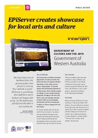 PUBLIC SECTOR

case study

EPiServer creates showcase
for local arts and culture

Department of
Culture and the Arts

Government of
Western Australia
THE SITUATION

We have had a lot of
feedback from the
general public that
phone in and say
‘Your website is great’.
EPiServer is something
that staff from top to
bottom are happy with
using. So the before was
painful and the after is
just a pleasure.
RICHARD DENBOER
WEB SYSTEMS MANAGER
DCA

THE FUTURE

The Government of Western Australia
Department of Culture and the Arts
(DCA) enriches and supports Western
Australians in the culture and art
sectors, helping them “to provide
unique and transforming experiences”.
To help do this, DCA’s website needed
to undergo its own transformational
experience, bringing it into line with
DCA’s vision and strategic direction
to better reflect an ever-changing
environment and the evolving ways
in which its citizens engage with arts
and culture.

“What we needed could have been
achieved on many platforms, but
EPiServer provided a user-friendly
interface for the end user and an
intuitive and simple CMS tool for staff.
That’s why EPiServer is such a good
product,” says Richard Denboer,
DCA’s Web Systems Manager.

Its “clunky” website didn’t fit the bill,
and DCA was in search of a solution
that would deliver the goods and a
provider that would get the job done.
A user friendly, good looking and
manageable solution, attractive to users
and staff alike, was the order of the day.

the Pain
Before moving to EPiServer, DCA was
working on a My Source Matrix CMS
platform. This was difficult to maintain
due to technical issues that arose on a
regular basis. With its previous website
provider residing out of state, DCA
couldn’t use its website proactively
or make changes in a timely fashion.
“The result was a clunky, messy
website,” Richard says.

 