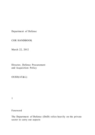 Department of Defense
COR HANDBOOK
March 22, 2012
Director, Defense Procurement
and Acquisition Policy
OUSD(AT&L)
1
Foreword
The Department of Defense (DoD) relies heavily on the private
sector to carry out aspects
 